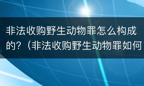 非法收购野生动物罪怎么构成的?（非法收购野生动物罪如何认定）