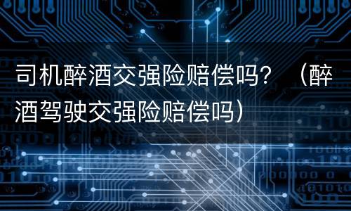 司机醉酒交强险赔偿吗？（醉酒驾驶交强险赔偿吗）