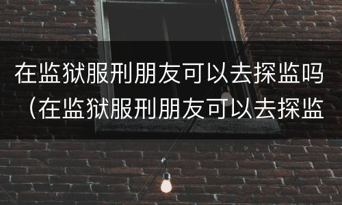 在监狱服刑朋友可以去探监吗（在监狱服刑朋友可以去探监吗知乎）