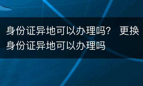 身份证异地可以办理吗？ 更换身份证异地可以办理吗