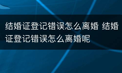 结婚证登记错误怎么离婚 结婚证登记错误怎么离婚呢