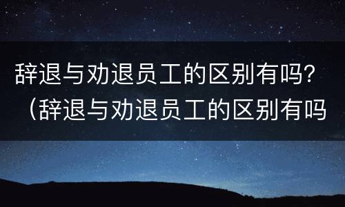 辞退与劝退员工的区别有吗？（辞退与劝退员工的区别有吗一年级）