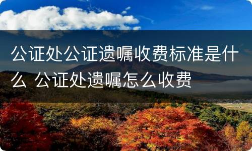 公证处公证遗嘱收费标准是什么 公证处遗嘱怎么收费