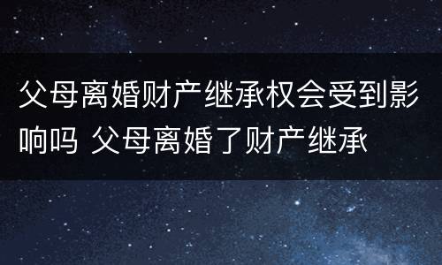 父母离婚财产继承权会受到影响吗 父母离婚了财产继承