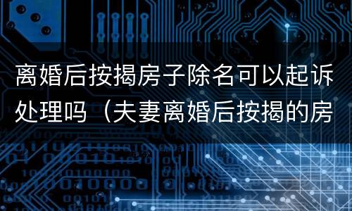离婚后按揭房子除名可以起诉处理吗（夫妻离婚后按揭的房子除名）