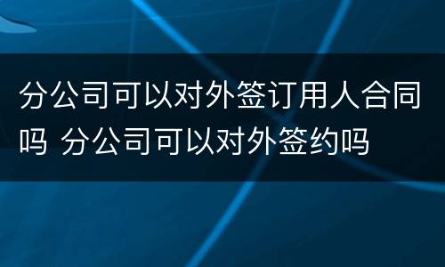 分公司可以对外签订用人合同吗 分公司可以对外签约吗