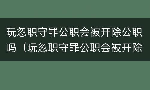 玩忽职守罪公职会被开除公职吗（玩忽职守罪公职会被开除公职吗）