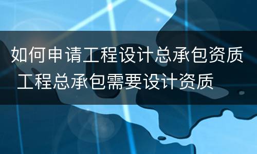 如何申请工程设计总承包资质 工程总承包需要设计资质