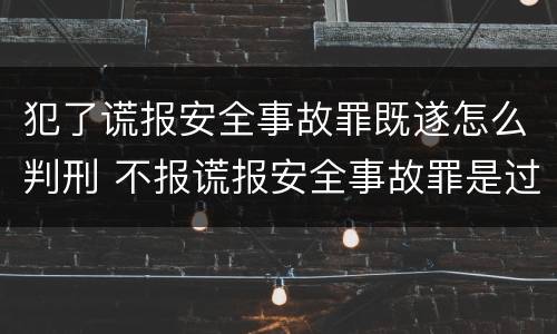 犯了谎报安全事故罪既遂怎么判刑 不报谎报安全事故罪是过失犯罪吗