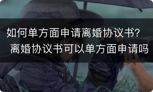 如何单方面申请离婚协议书？ 离婚协议书可以单方面申请吗