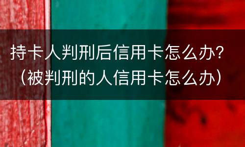 持卡人判刑后信用卡怎么办？（被判刑的人信用卡怎么办）