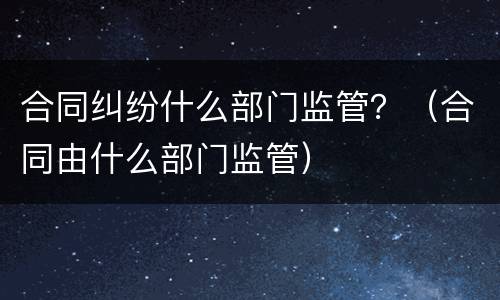 合同纠纷什么部门监管？（合同由什么部门监管）