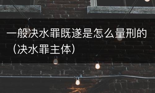 一般决水罪既遂是怎么量刑的（决水罪主体）
