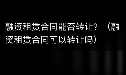 融资租赁合同能否转让？（融资租赁合同可以转让吗）
