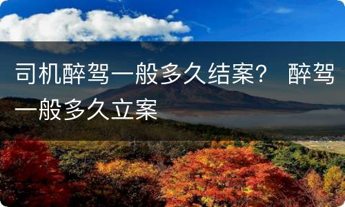 司机醉驾一般多久结案？ 醉驾一般多久立案