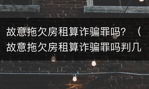 故意拖欠房租算诈骗罪吗？（故意拖欠房租算诈骗罪吗判几年）