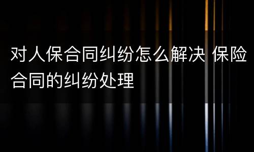 对人保合同纠纷怎么解决 保险合同的纠纷处理