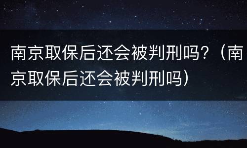 南京取保后还会被判刑吗?（南京取保后还会被判刑吗）