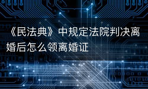 《民法典》中规定法院判决离婚后怎么领离婚证