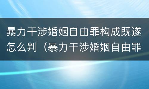 暴力干涉婚姻自由罪构成既遂怎么判（暴力干涉婚姻自由罪构成既遂怎么判）