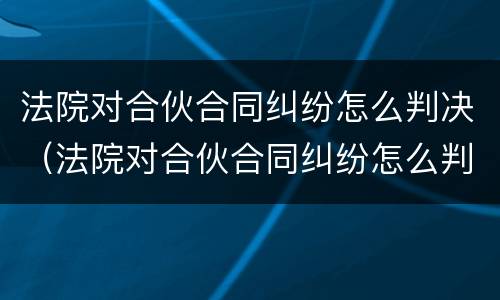 法院对合伙合同纠纷怎么判决（法院对合伙合同纠纷怎么判决的）