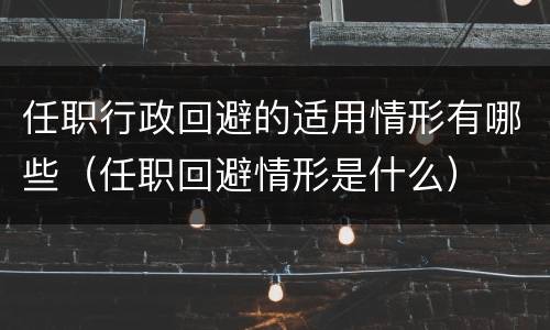 任职行政回避的适用情形有哪些（任职回避情形是什么）