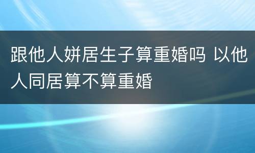 跟他人姘居生子算重婚吗 以他人同居算不算重婚