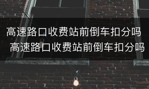 高速路口收费站前倒车扣分吗 高速路口收费站前倒车扣分吗扣多少钱
