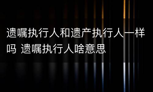 遗嘱执行人和遗产执行人一样吗 遗嘱执行人啥意思
