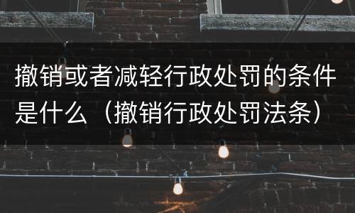 撤销或者减轻行政处罚的条件是什么（撤销行政处罚法条）