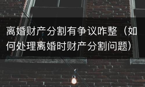 离婚财产分割有争议咋整（如何处理离婚时财产分割问题）
