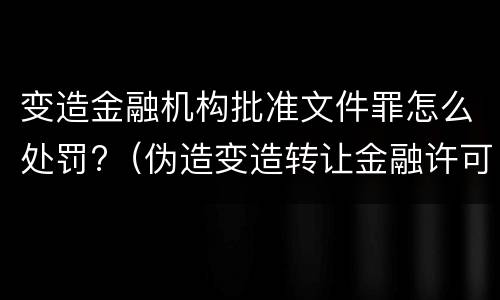 变造金融机构批准文件罪怎么处罚?（伪造变造转让金融许可证的移交司法机关依法追究）