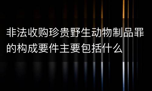非法收购珍贵野生动物制品罪的构成要件主要包括什么