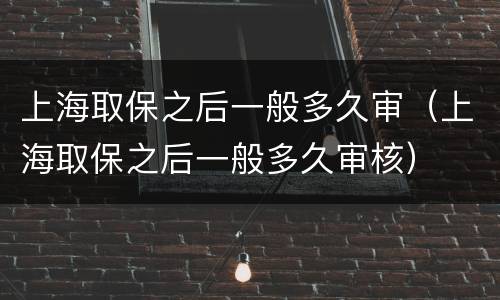 上海取保之后一般多久审（上海取保之后一般多久审核）