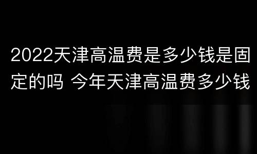 2022天津高温费是多少钱是固定的吗 今年天津高温费多少钱