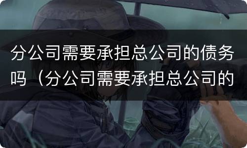分公司需要承担总公司的债务吗（分公司需要承担总公司的债务吗）
