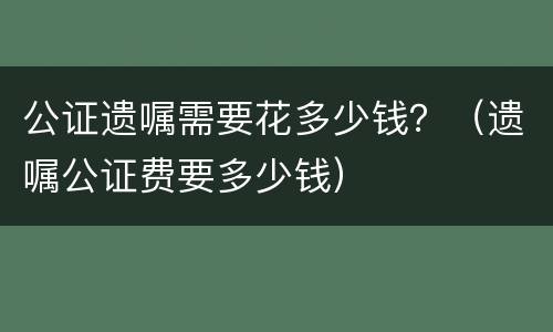 公证遗嘱需要花多少钱？（遗嘱公证费要多少钱）