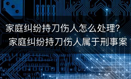 家庭纠纷持刀伤人怎么处理？ 家庭纠纷持刀伤人属于刑事案件吗