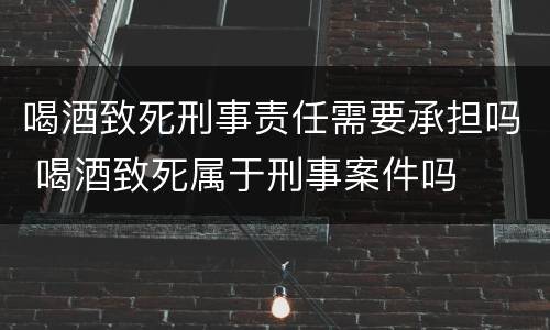 喝酒致死刑事责任需要承担吗 喝酒致死属于刑事案件吗