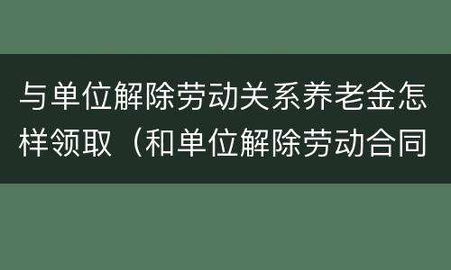 与单位解除劳动关系养老金怎样领取（和单位解除劳动合同养老保险怎么办）