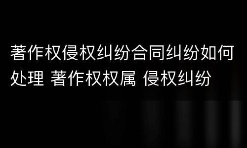 著作权侵权纠纷合同纠纷如何处理 著作权权属 侵权纠纷
