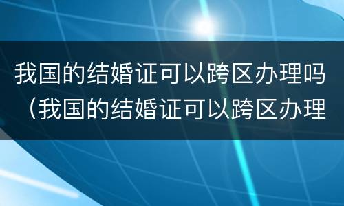 我国的结婚证可以跨区办理吗（我国的结婚证可以跨区办理吗要多久）