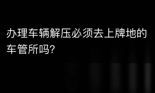 办理车辆解压必须去上牌地的车管所吗？
