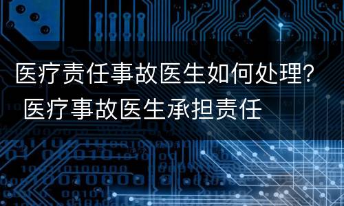 医疗责任事故医生如何处理？ 医疗事故医生承担责任