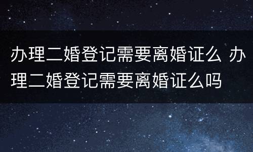 办理二婚登记需要离婚证么 办理二婚登记需要离婚证么吗