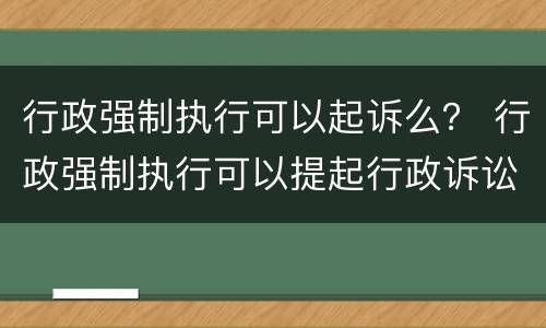 行政强制执行可以起诉么？ 行政强制执行可以提起行政诉讼吗