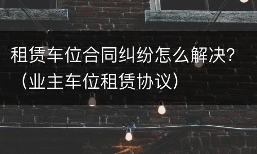 租赁车位合同纠纷怎么解决？（业主车位租赁协议）