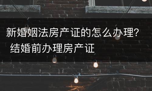新婚姻法房产证的怎么办理？ 结婚前办理房产证