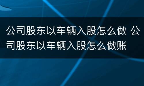 公司股东以车辆入股怎么做 公司股东以车辆入股怎么做账