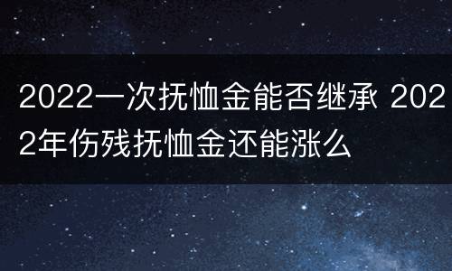2022一次抚恤金能否继承 2022年伤残抚恤金还能涨么